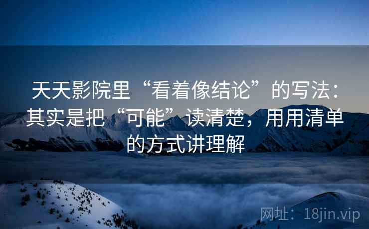 天天影院里“看着像结论”的写法：其实是把“可能”读清楚，用用清单的方式讲理解